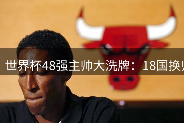 世界杯48强主帅大洗牌：18国换帅潮席卷 阿根廷等5队悬而未决