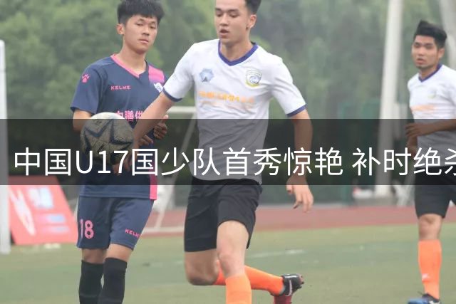 中国U17国少队首秀惊艳 补时绝杀英超豪门阿森纳梯队