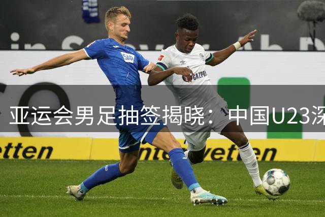 亚运会男足抽签揭晓：中国U23深陷强敌环伺之组，突围之路荆棘密布