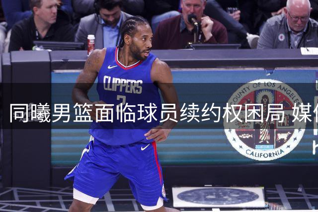 同曦男篮面临球员续约权困局 媒体建言俱乐部应早做决断