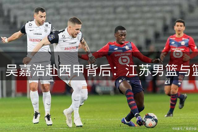 吴嘉浩赴西甲背后：江苏男篮与篮管中心共建球员培养新模式