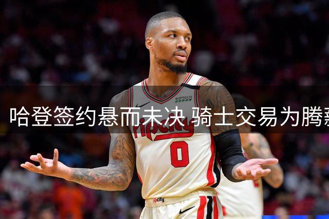 哈登签约悬而未决 骑士交易为腾薪资空间