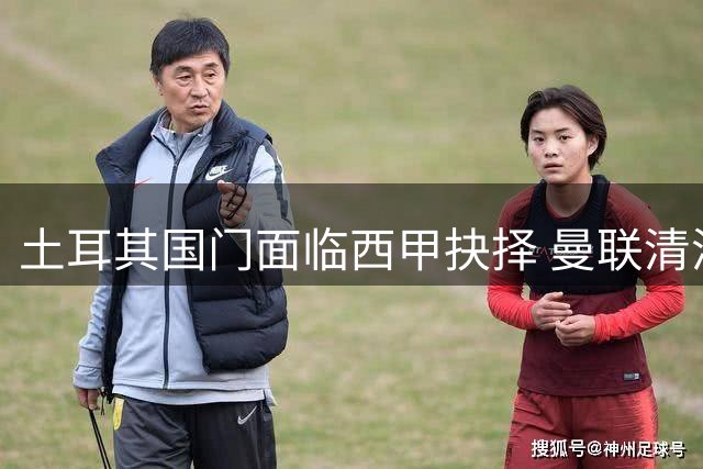 土耳其国门面临西甲抉择 曼联清洗边缘球员再获利