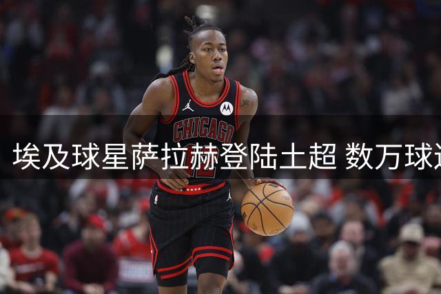 埃及球星萨拉赫登陆土超 数万球迷夹道欢迎新王加冕