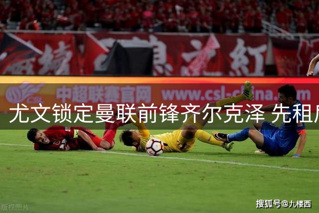 尤文锁定曼联前锋齐尔克泽 先租后买或成关键