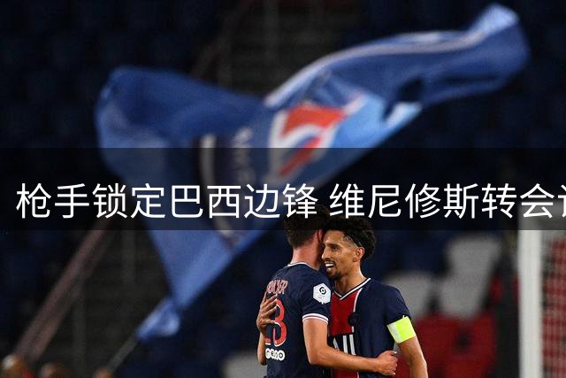 枪手锁定巴西边锋 维尼修斯转会谈判进入关键阶段 或创英超新标王