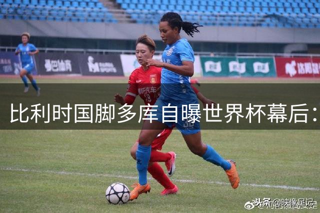 比利时国脚多库自曝世界杯幕后：带病咳血参赛 为子出生忍痛离队