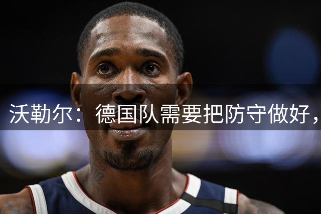 沃勒尔：德国队需要把防守做好，但不希望学阿根廷队那样踢球