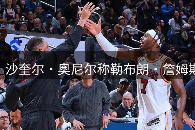 沙奎尔·奥尼尔称勒布朗·詹姆斯“谦虚而傲慢”，力争冲破5万分