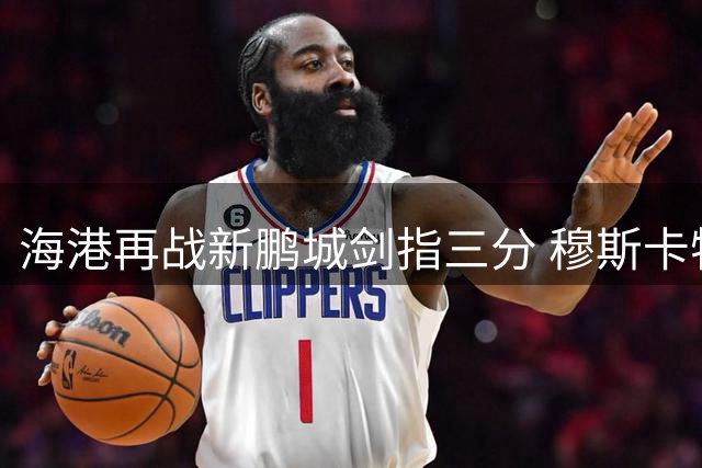 海港再战新鹏城剑指三分 穆斯卡特信心十足备战多线