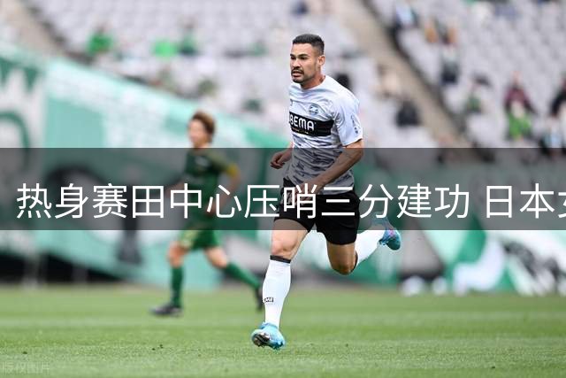 热身赛田中心压哨三分建功 日本女篮1分险胜韩国