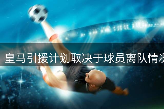 皇马引援计划取决于球员离队情况 穆帅瞄准后防和中场补强
