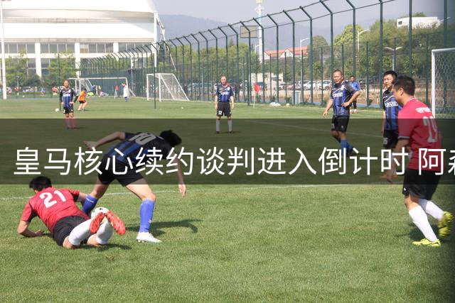 皇马核心续约谈判进入倒计时 阿森纳与沙特豪门虎视眈眈