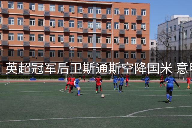 英超冠军后卫斯通斯空降国米 意甲成顶级老将新舞台