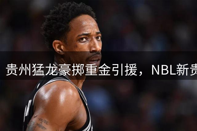 贵州猛龙豪掷重金引援，NBL新贵能否成功冲击CBA？