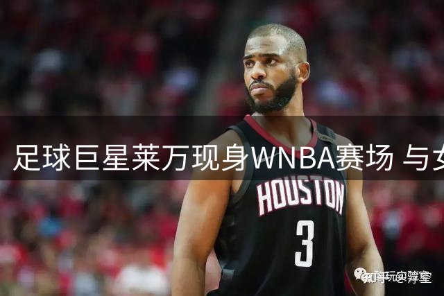 足球巨星莱万现身WNBA赛场 与女篮新秀克拉克亲切互动