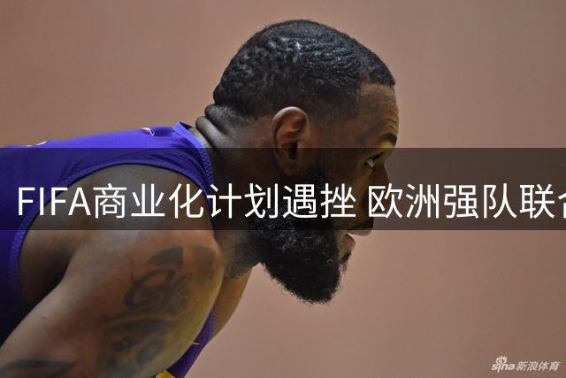 FIFA商业化计划遇挫 欧洲强队联合抵制成转折点